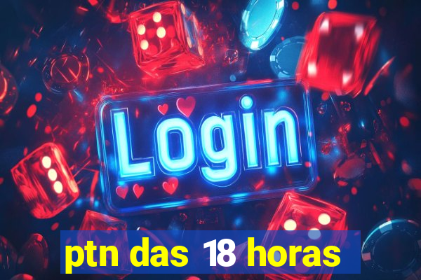 ptn das 18 horas